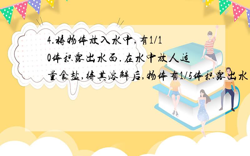 4．将物体放入水中,有1/10体积露出水面.在水中放人适量食盐,待其溶解后,物体有1/5体积露出水面.求：(1)物体的密度；(2)盐水的密度.麻烦写一下具体的解题过程以及算式．