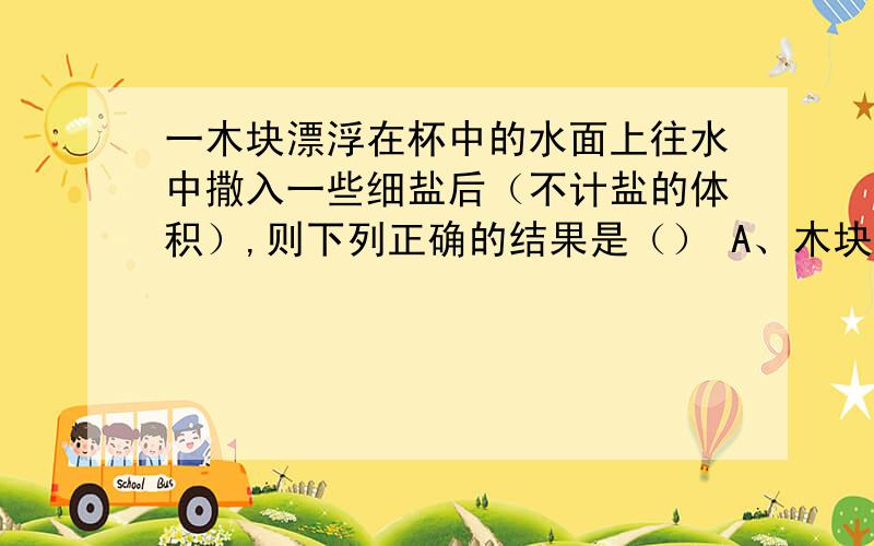 一木块漂浮在杯中的水面上往水中撒入一些细盐后（不计盐的体积）,则下列正确的结果是（） A、木块受到的浮力增大 B、木块受到 的浮力变小 C、杯中的水面上升D、杯中的水面下降