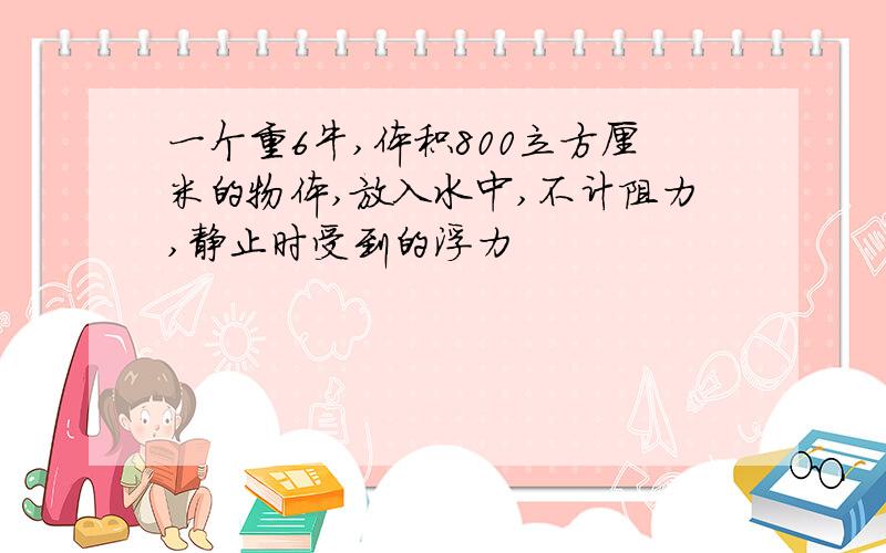 一个重6牛,体积800立方厘米的物体,放入水中,不计阻力,静止时受到的浮力