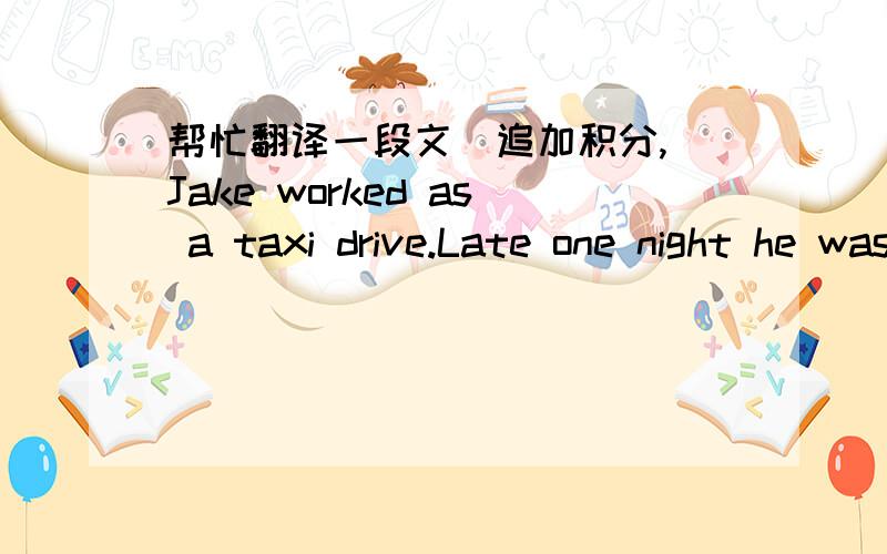 帮忙翻译一段文（追加积分,）Jake worked as a taxi drive.Late one night he was driving on thestreet looking for customers.It was cold and it was raining and there were no people on the streets.He was driving along and thinking about going