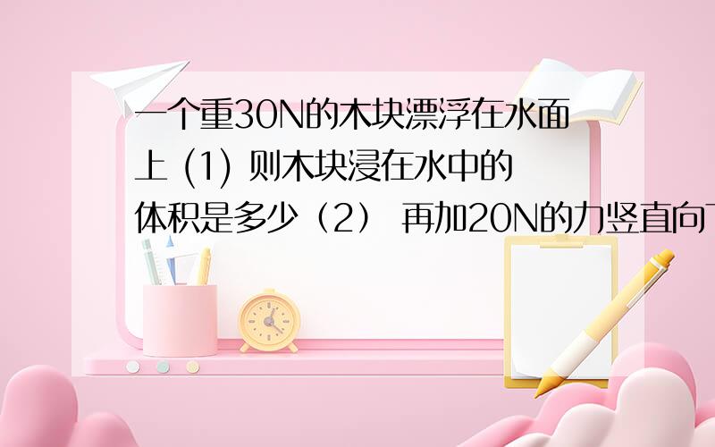 一个重30N的木块漂浮在水面上 (1) 则木块浸在水中的体积是多少（2） 再加20N的力竖直向下按木块,木块刚好被按入水中,则木块的密度有多大?（g=10N/kg）