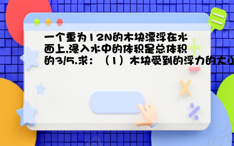 一个重为12N的木块漂浮在水面上,浸入水中的体积是总体积的3/5.求：（1）木块受到的浮力的大小 （2）木块的体积 （3）木块的密度 （g取 10N/kg）