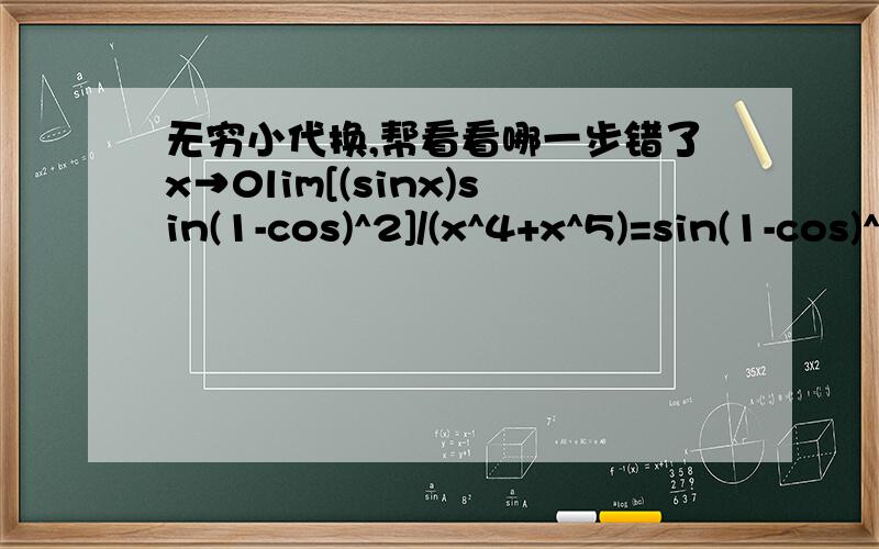 无穷小代换,帮看看哪一步错了x→0lim[(sinx)sin(1-cos)^2]/(x^4+x^5)=sin(1-cos)^2/(x^3+x^4)=sin(x^4/4)/(x^3+x^4)=1/4