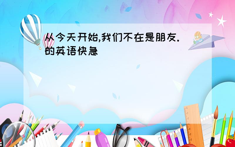 从今天开始,我们不在是朋友.的英语快急