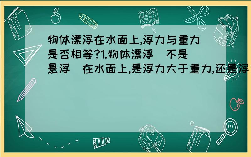 物体漂浮在水面上,浮力与重力是否相等?1.物体漂浮（不是悬浮）在水面上,是浮力大于重力,还是浮力等于重力?2..当物体悬浮于水中时,浮力__（大于小于或等于）重力3.当物体完全浸在水中时,