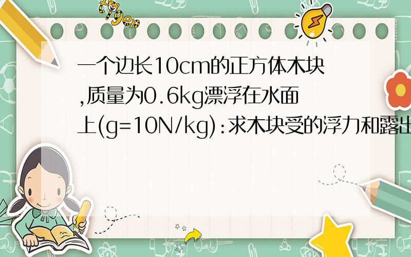 一个边长10cm的正方体木块,质量为0.6kg漂浮在水面上(g=10N/kg):求木块受的浮力和露出水的面积?