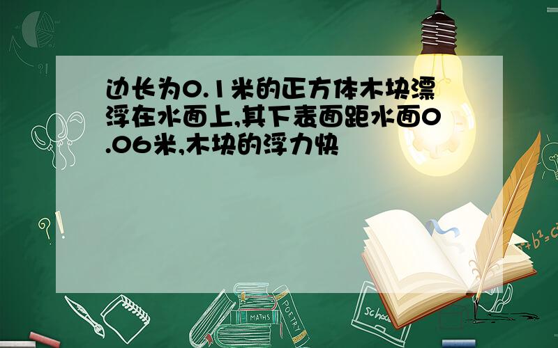 边长为0.1米的正方体木块漂浮在水面上,其下表面距水面0.06米,木块的浮力快