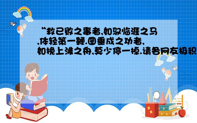 “救已败之事者,如驭临涯之马,体轻策一鞭.图垂成之功者,如挽上滩之舟,莫少停一棹.请各网友极积回答,本人会感激不尽!