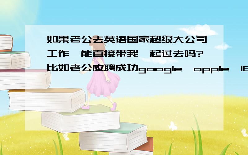 如果老公去英语国家超级大公司工作,能直接带我一起过去吗?比如老公应聘成功google,apple,IBM那样的公司,我能凭结婚证跟他一起过去吗?