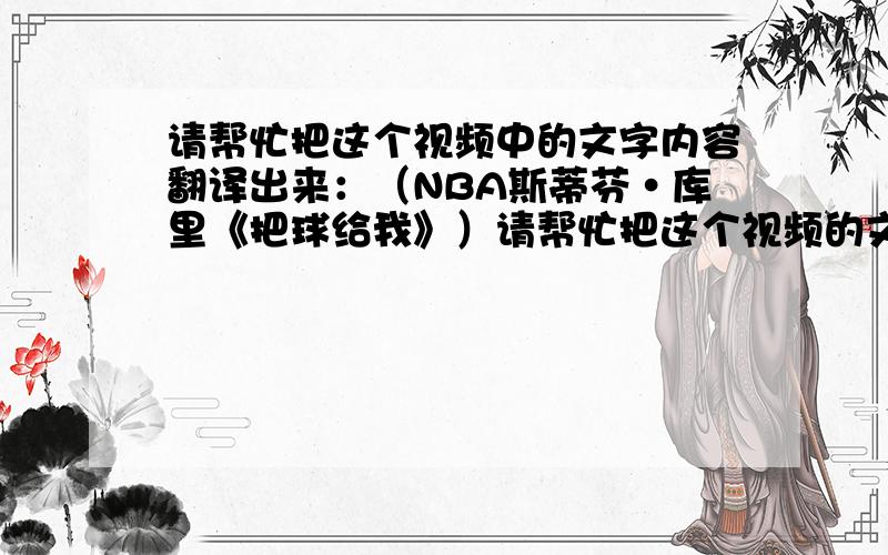 请帮忙把这个视频中的文字内容翻译出来：（NBA斯蒂芬·库里《把球给我》）请帮忙把这个视频的文字内容翻译出来 ,视频地址：http://v.youku.com/v_show/id_XNTU0NTgwNTc2.html  如果是从事英语工作的