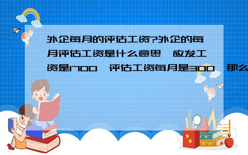 外企每月的评估工资?外企的每月评估工资是什么意思,应发工资是1700,评估工资每月是300,那么,每月都会按时照常发放300吗?是看个人当月表现?请知情人事解惑.