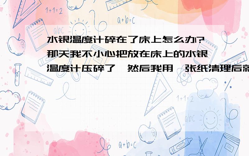 水银温度计碎在了床上怎么办?那天我不小心把放在床上的水银温度计压碎了,然后我用一张纸清理后就不管了,又不开窗,会有什么吗?会中毒吗?急啊~~~