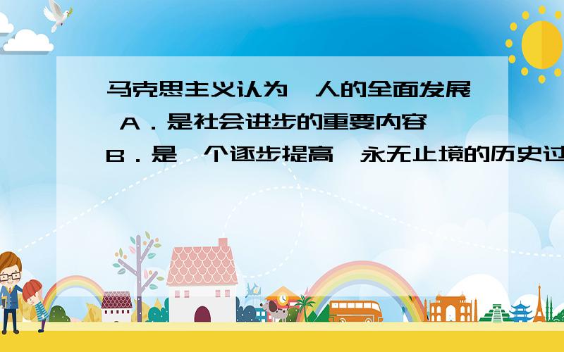 马克思主义认为,人的全面发展 A．是社会进步的重要内容 B．是一个逐步提高、永无止境的历史过程 C．是社克思主义认为,人的全面发展A．是社会进步的重要内容B．是一个逐步提高、永无止