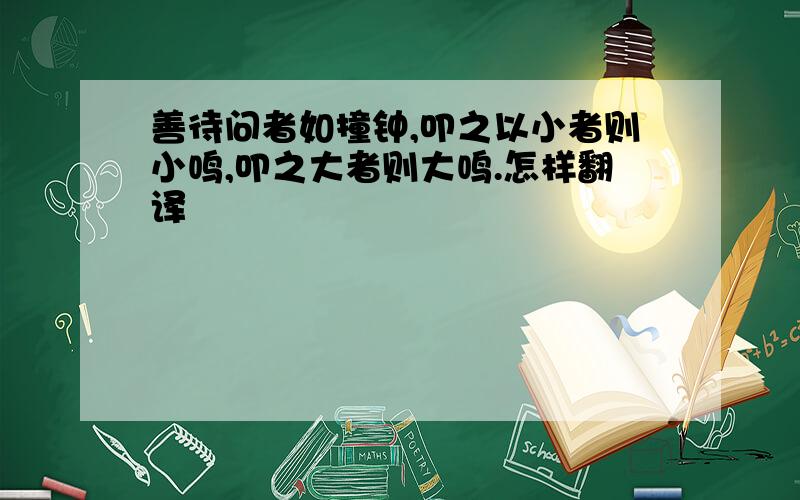 善待问者如撞钟,叩之以小者则小鸣,叩之大者则大鸣.怎样翻译