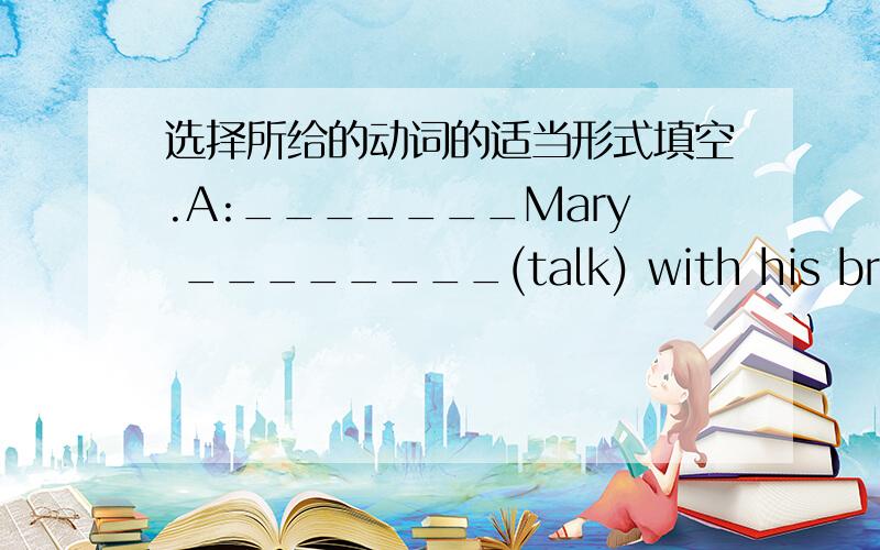 选择所给的动词的适当形式填空.A:_______Mary ________(talk) with his brother?B:Yes,she is.