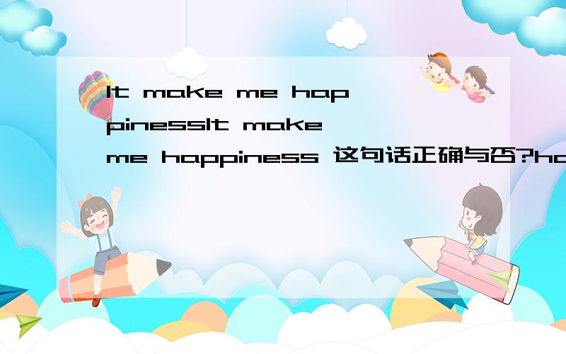 It make me happinessIt make me happiness 这句话正确与否?happiness 是名词作宾补吗?PS` 说明理由~我觉得这里作宾补的用法 和 I wish you happiness 的用法类似~对不起 笔误了`就讨论 It makes me happiness 这个句