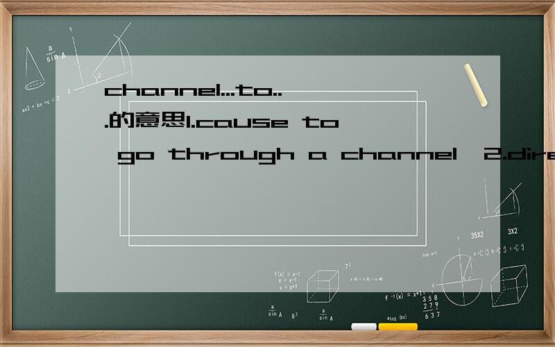 channel...to...的意思1.cause to go through a channel  2.direct money,ideas,etc.towards a particular thing or purpose