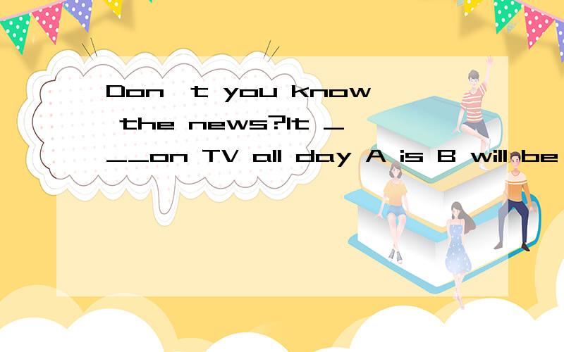 Don't you know the news?It ___on TV all day A is B will be C was D is being