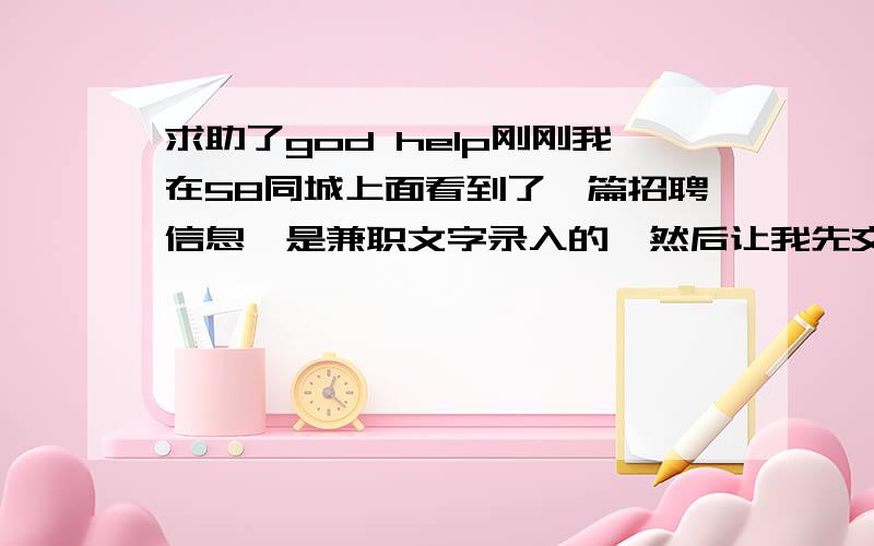 求助了god help刚刚我在58同城上面看到了一篇招聘信息,是兼职文字录入的,然后让我先交45押金,说是邮费,然后又把公司的营业执照给我发了过来,这个算不算是比较靠谱的?