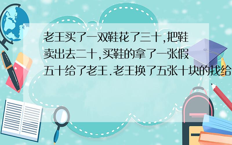 老王买了一双鞋花了三十,把鞋卖出去二十,买鞋的拿了一张假五十给了老王.老王换了五张十块的找给他三,换钱的发现五十是假的,又向老王索要了五十,老王赔了多少?