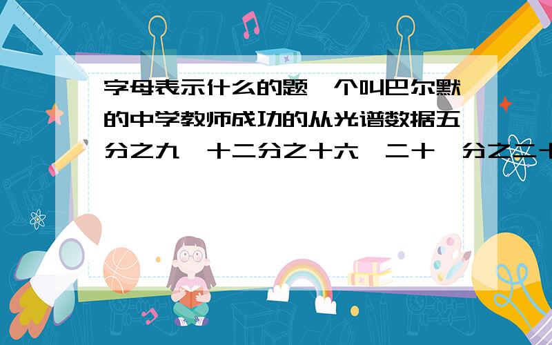 字母表示什么的题一个叫巴尔默的中学教师成功的从光谱数据五分之九,十二分之十六,二十一分之二十五,三十二分之三十六,…中得到巴尔默公式,从而打开了光谱奥秘的大门,请你按照这种规