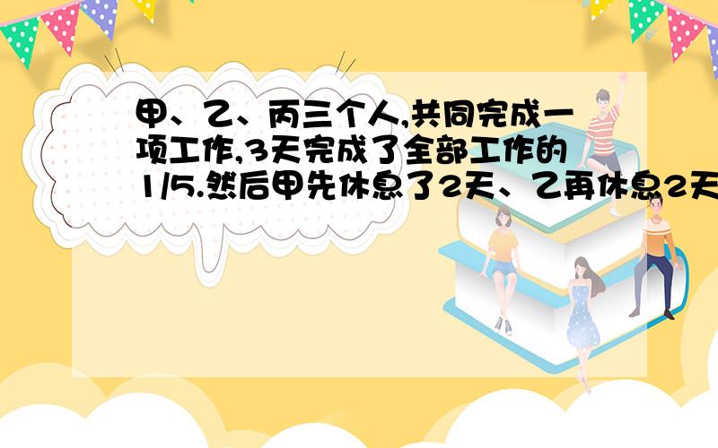 甲、乙、丙三个人,共同完成一项工作,3天完成了全部工作的1/5.然后甲先休息了2天、乙再休息2天,丙没有休息.如果甲一天的工作量是丙一天工作量的3倍,乙一天的工作量是丙一天工作量的2倍,