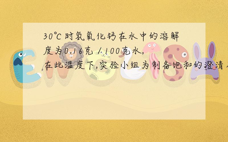 30℃时氢氧化钙在水中的溶解度为0.16克／100克水,在此温度下,实验小组为制备饱和的澄清石灰水30摄氏度时氢氧化钙在水中的溶解度为0.16克／100克水,在此温度下,实验小组为制备饱和的澄清石