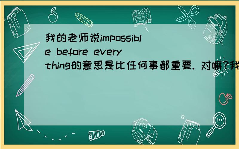 我的老师说impossible before everything的意思是比任何事都重要. 对嘛?我很质疑.应该是important才对