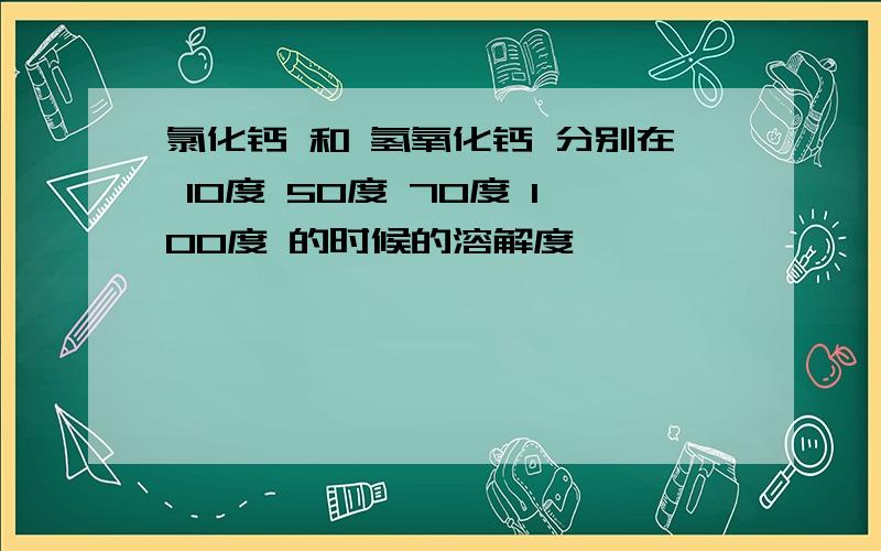 氯化钙 和 氢氧化钙 分别在 10度 50度 70度 100度 的时候的溶解度