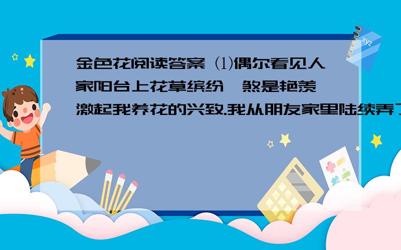 金色花阅读答案 ⑴偶尔看见人家阳台上花草缤纷,煞是艳羡,激起我养花的兴致.我从朋友家里陆续弄了一些花1.根据第4到7段内容,分别概括开花前的“仙人掌”和“海棠、月季、文竹”一类花