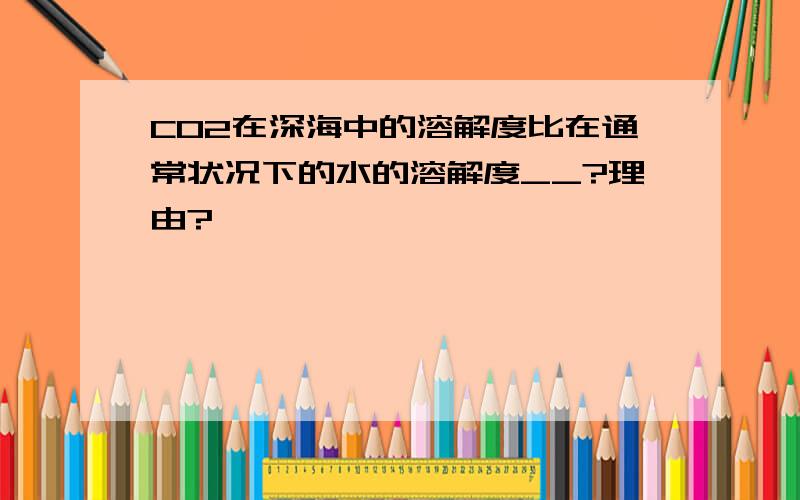 CO2在深海中的溶解度比在通常状况下的水的溶解度__?理由?