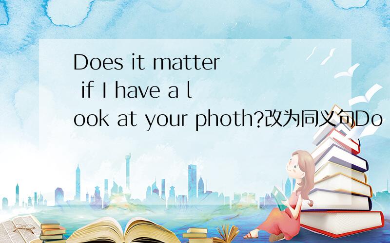 Does it matter if I have a look at your photh?改为同义句Do you ______ ______ me your photo?