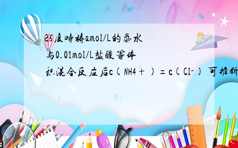 25度时将amol/L的氨水与0.01mol/L盐酸等体积混合反应后c(NH4+)=c(Cl-) 可推断A __o.01mol(大于 小于 等于)