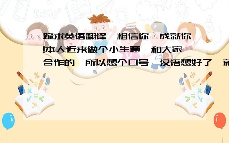 跪求英语翻译,相信你,成就你!本人近来做个小生意,和大家合作的,所以想个口号,汉语想好了,就写,相信你,成就你! 现在的问题是英语,英语怎么翻译朗朗上口,又没有语法毛病呢,谢谢各位专家