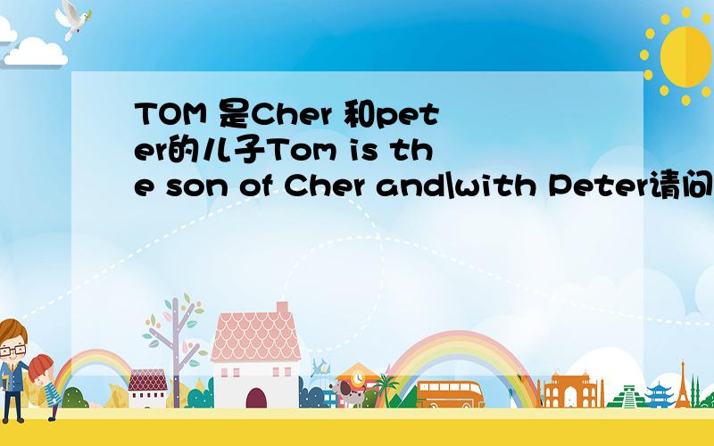 TOM 是Cher 和peter的儿子Tom is the son of Cher and\with Peter请问是and还是or?不好意思，我写错了！ 应该是AND 还是WITH?