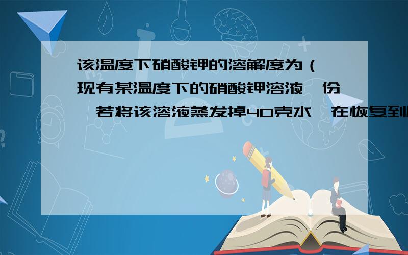 该温度下硝酸钾的溶解度为（ 现有某温度下的硝酸钾溶液一份,若将该溶液蒸发掉40克水,在恢复到原来温度,溶液恰好达到饱和状态；若在原溶液中加入12克固体硝酸钾,充分搅拌后,仍有4克不