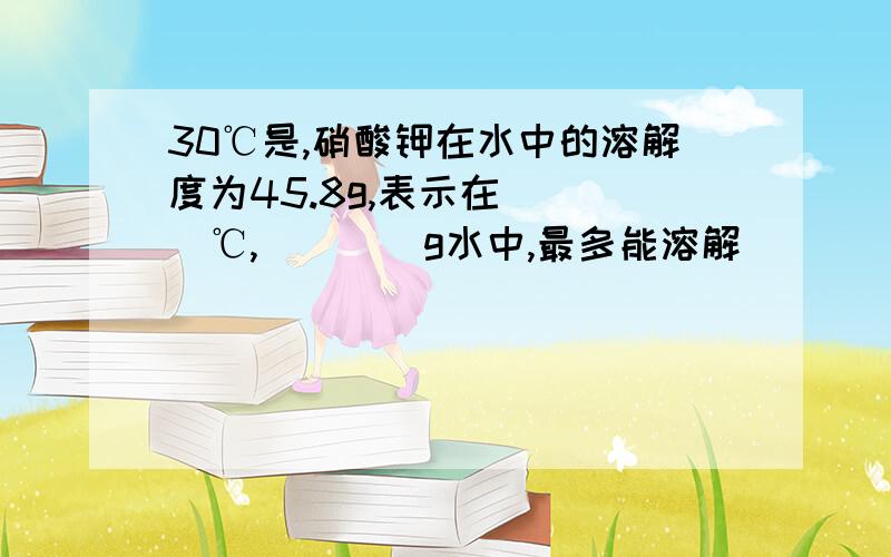 30℃是,硝酸钾在水中的溶解度为45.8g,表示在____℃,____g水中,最多能溶解____g硝酸钾.如果在该温度下要溶解22.9g硝酸钾,那么至少需要____g水