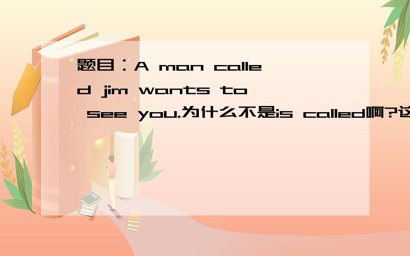 题目：A man called jim wants to see you.为什么不是is called啊?这不是被动语态吗?谢谢帮我回答的大哥大姐们!