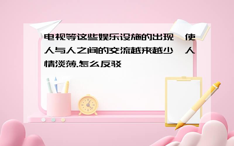 电视等这些娱乐设施的出现,使人与人之间的交流越来越少,人情淡薄.怎么反驳