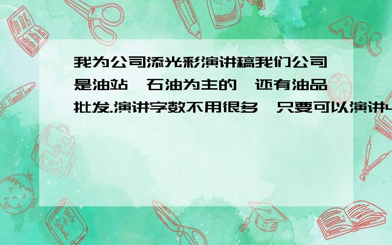 我为公司添光彩演讲稿我们公司是油站,石油为主的,还有油品批发.演讲字数不用很多,只要可以演讲4－5分钟就差不多了.我是加油站里的,是从加油开始做起的.现在在做收钱的工作、至今为止