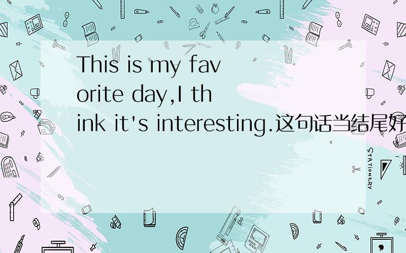 This is my favorite day,I think it's interesting.这句话当结尾好吗