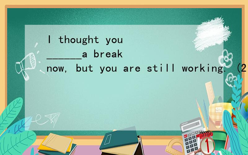 I thought you ______a break now, but you are still working. (2 分) A. axe having B. have C. were having D. are to have