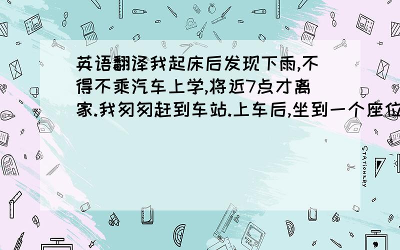 英语翻译我起床后发现下雨,不得不乘汽车上学,将近7点才离家.我匆匆赶到车站.上车后,坐到一个座位,正想给一老奶奶让座时,一位穿着时尚的女青年捷足先登,我很气愤!