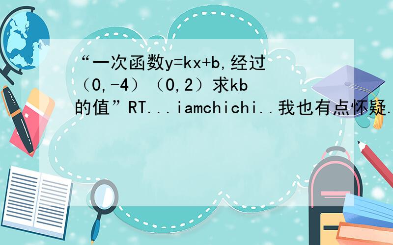 “一次函数y=kx+b,经过（0,-4）（0,2）求kb的值”RT...iamchichi..我也有点怀疑...是我同学给我的..我想了半天楞是没明白...2L的...你说那问题我早想过了..可我同学说没问题....