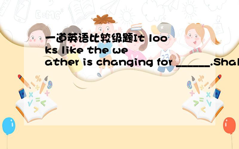 一道英语比较级题It looks like the weather is changing for ______.Shall we stick to our plan?A.the worse B.worse C.the worst D.worst为什么选a而不是b