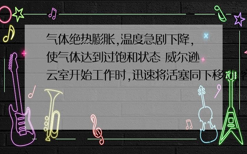 气体绝热膨胀,温度急剧下降,使气体达到过饱和状态 威尔逊云室开始工作时,迅速将活塞同下移动,容器内气体绝热膨胀,温度急剧下降,使气体达到过饱和状态为什么体积变大,压强变小.温度就