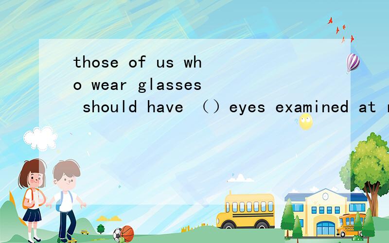 those of us who wear glasses should have （）eyes examined at regular intervals A their B our