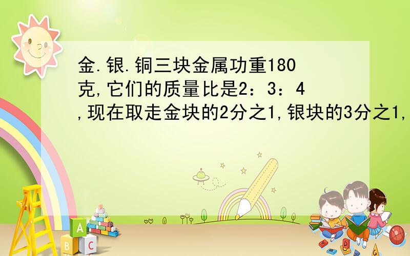 金.银.铜三块金属功重180克,它们的质量比是2：3：4,现在取走金块的2分之1,银块的3分之1,铜块的5分之1铸成合金,这快合金重多少克?要求：有单位,每一步算出什么说明一下,这样能让我看懂,也