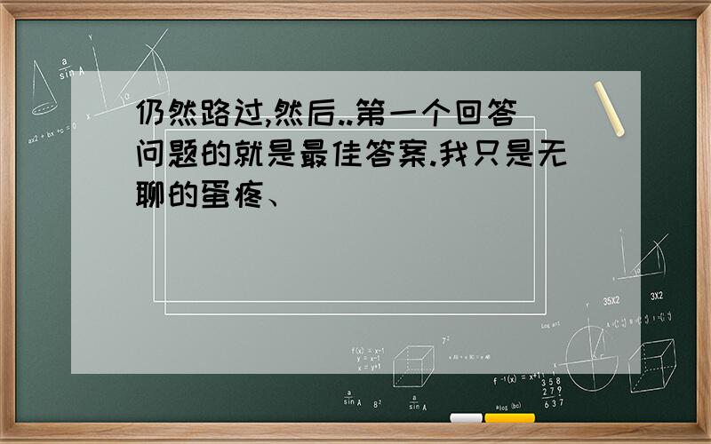 仍然路过,然后..第一个回答问题的就是最佳答案.我只是无聊的蛋疼、