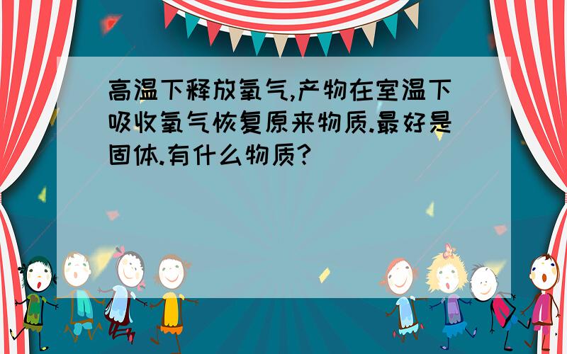 高温下释放氧气,产物在室温下吸收氧气恢复原来物质.最好是固体.有什么物质?